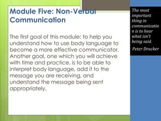 Module Five: Non-Verbal
Communication
The first goal of this module: to help you
understand how to use body language to
become a more effective communicator.
Another goal, one which you will achieve
with time and practice, is to be able to
interpret body language, add it to the
message you are receiving, and
understand the message being sent
appropriately.
The most
important
thing in
communicatio
n is to hear
what isn't
being said.
Peter Drucker
 