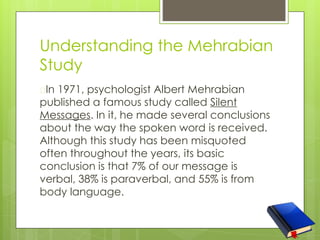 Understanding the Mehrabian
Study
�In 1971, psychologist Albert Mehrabian
published a famous study called Silent
Messages. In it, he made several conclusions
about the way the spoken word is received.
Although this study has been misquoted
often throughout the years, its basic
conclusion is that 7% of our message is
verbal, 38% is paraverbal, and 55% is from
body language.
 