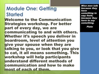 Module One: Getting
Started
Welcome to the Communication
Strategies workshop. For better
part of every day, we are
communicating to and with others.
Whether it’s speech you deliver in
boardroom, level of attention you
give your spouse when they are
talking to you, or look that you give
to cat, it all means something. This
workshop will help participants
understand different methods of
communication and how to make
most of each of them.
Wise men talk
because they
have
something to
say; fools,
because they
have to say
something.
Plato
 