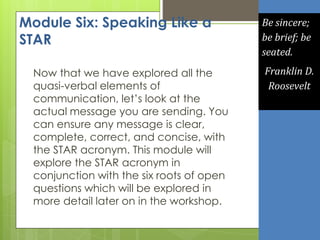 Module Six: Speaking Like a
STAR
Now that we have explored all the
quasi-verbal elements of
communication, let’s look at the
actual message you are sending. You
can ensure any message is clear,
complete, correct, and concise, with
the STAR acronym. This module will
explore the STAR acronym in
conjunction with the six roots of open
questions which will be explored in
more detail later on in the workshop.
Be sincere;
be brief; be
seated.
Franklin D.
Roosevelt
 