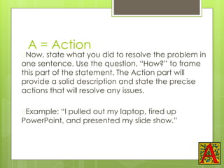 A = Action
�Now, state what you did to resolve the problem in
one sentence. Use the question, “How?” to frame
this part of the statement. The Action part will
provide a solid description and state the precise
actions that will resolve any issues.
�Example: “I pulled out my laptop, fired up
PowerPoint, and presented my slide show.”
 