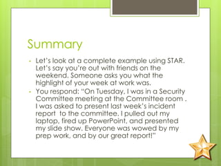 Summary
• Let’s look at a complete example using STAR.
Let’s say you’re out with friends on the
weekend. Someone asks you what the
highlight of your week at work was.
• You respond: “On Tuesday, I was in a Security
Committee meeting at the Committee room .
I was asked to present last week’s incident
report to the committee. I pulled out my
laptop, fired up PowerPoint, and presented
my slide show. Everyone was wowed by my
prep work, and by our great report!”
 