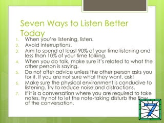 Seven Ways to Listen Better
Today
1. When you’re listening, listen.
2. Avoid interruptions.
3. Aim to spend at least 90% of your time listening and
less than 10% of your time talking.
4. When you do talk, make sure it’s related to what the
other person is saying.
5. Do not offer advice unless the other person asks you
for it. If you are not sure what they want, ask!
6. Make sure the physical environment is conducive to
listening. Try to reduce noise and distractions.
7. If it is a conversation where you are required to take
notes, try not to let the note-taking disturb the flow
of the conversation.
 