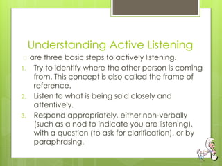 Understanding Active Listening
� are three basic steps to actively listening.
1. Try to identify where the other person is coming
from. This concept is also called the frame of
reference.
2. Listen to what is being said closely and
attentively.
3. Respond appropriately, either non-verbally
(such as a nod to indicate you are listening),
with a question (to ask for clarification), or by
paraphrasing.
 