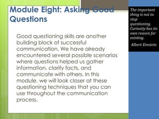 Module Eight: Asking Good
Questions
Good questioning skills are another
building block of successful
communication. We have already
encountered several possible scenarios
where questions helped us gather
information, clarify facts, and
communicate with others. In this
module, we will look closer at these
questioning techniques that you can
use throughout the communication
process.
The important
thing is not to
stop
questioning.
Curiosity has its
own reason for
existing.
Albert Einstein
 