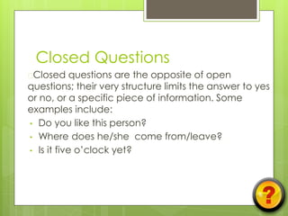 Closed Questions
�Closed questions are the opposite of open
questions; their very structure limits the answer to yes
or no, or a specific piece of information. Some
examples include:
• Do you like this person?
• Where does he/she come from/leave?
• Is it five o’clock yet?
 