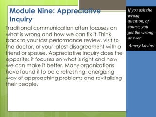 Module Nine: Appreciative
Inquiry
Traditional communication often focuses on
what is wrong and how we can fix it. Think
back to your last performance review, visit to
the doctor, or your latest disagreement with a
friend or spouse. Appreciative inquiry does the
opposite: it focuses on what is right and how
we can make it better. Many organizations
have found it to be a refreshing, energizing
way of approaching problems and revitalizing
their people.
If you ask the
wrong
question, of
course, you
get the wrong
answer.
Amory Lovins
 