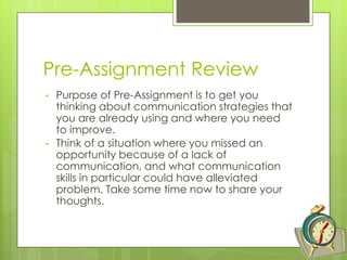 Pre-Assignment Review
• Purpose of Pre-Assignment is to get you
thinking about communication strategies that
you are already using and where you need
to improve.
• Think of a situation where you missed an
opportunity because of a lack of
communication, and what communication
skills in particular could have alleviated
problem. Take some time now to share your
thoughts.
 