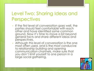 Level Two: Sharing Ideas and
Perspectives
• If the first level of conversation goes well, the
parties should feel comfortable with each
other and have identified some common
ground. Now it’s time to move a bit beyond
general facts and share different ideas and
perspectives.
• Although this level of conversation is the one
most often used, and is the most conducive
to relationship building and opening
communication channels, make sure that
you don’t limit yourself to one person in a
large social gathering.
 