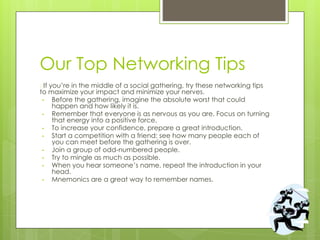 Our Top Networking Tips
�If you’re in the middle of a social gathering, try these networking tips
to maximize your impact and minimize your nerves.
• Before the gathering, imagine the absolute worst that could
happen and how likely it is.
• Remember that everyone is as nervous as you are. Focus on turning
that energy into a positive force.
• To increase your confidence, prepare a great introduction.
• Start a competition with a friend: see how many people each of
you can meet before the gathering is over.
• Join a group of odd-numbered people.
• Try to mingle as much as possible.
• When you hear someone’s name, repeat the introduction in your
head.
• Mnemonics are a great way to remember names.
 