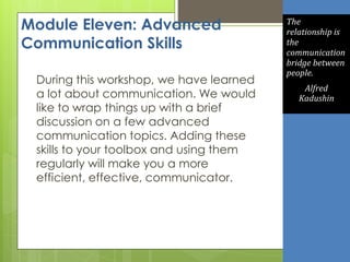 Module Eleven: Advanced
Communication Skills
During this workshop, we have learned
a lot about communication. We would
like to wrap things up with a brief
discussion on a few advanced
communication topics. Adding these
skills to your toolbox and using them
regularly will make you a more
efficient, effective, communicator.
The
relationship is
the
communication
bridge between
people.
Alfred
Kadushin
 