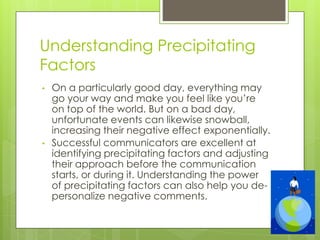 Understanding Precipitating
Factors
• On a particularly good day, everything may
go your way and make you feel like you’re
on top of the world. But on a bad day,
unfortunate events can likewise snowball,
increasing their negative effect exponentially.
• Successful communicators are excellent at
identifying precipitating factors and adjusting
their approach before the communication
starts, or during it. Understanding the power
of precipitating factors can also help you de-
personalize negative comments.
 