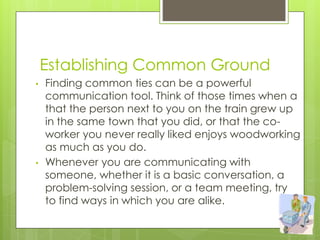 Establishing Common Ground
• Finding common ties can be a powerful
communication tool. Think of those times when a
that the person next to you on the train grew up
in the same town that you did, or that the co-
worker you never really liked enjoys woodworking
as much as you do.
• Whenever you are communicating with
someone, whether it is a basic conversation, a
problem-solving session, or a team meeting, try
to find ways in which you are alike.
 
