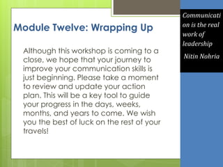 Module Twelve: Wrapping Up
Although this workshop is coming to a
close, we hope that your journey to
improve your communication skills is
just beginning. Please take a moment
to review and update your action
plan. This will be a key tool to guide
your progress in the days, weeks,
months, and years to come. We wish
you the best of luck on the rest of your
travels!
Communicati
on is the real
work of
leadership
Nitin Nohria
 