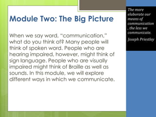 Module Two: The Big Picture
When we say word, “communication,”
what do you think of? Many people will
think of spoken word. People who are
hearing impaired, however, might think of
sign language. People who are visually
impaired might think of Braille as well as
sounds. In this module, we will explore
different ways in which we communicate.
The more
elaborate our
means of
communication
, the less we
communicate.
Joseph Priestley
 