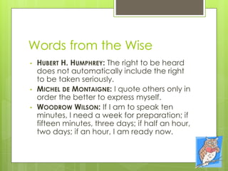 Words from the Wise
• HUBERT H. HUMPHREY: The right to be heard
does not automatically include the right
to be taken seriously.
• MICHEL DE MONTAIGNE: I quote others only in
order the better to express myself.
• WOODROW WILSON: If I am to speak ten
minutes, I need a week for preparation; if
fifteen minutes, three days; if half an hour,
two days; if an hour, I am ready now.
 