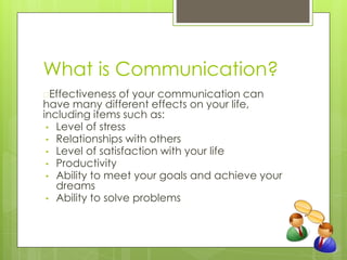 What is Communication?
�Effectiveness of your communication can
have many different effects on your life,
including items such as:
• Level of stress
• Relationships with others
• Level of satisfaction with your life
• Productivity
• Ability to meet your goals and achieve your
dreams
• Ability to solve problems
 