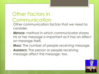Other Factors in
Communication
� Other communication factors that we need to
consider.
• METHOD: method in which communicator shares
his or her message is important as it has an effect
on message itself.
• MASS: The number of people receiving message.
• AUDIENCE: The person or people receiving
message affect the message, too.
 
