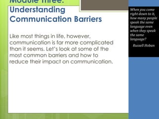 Module Three:
Understanding
Communication Barriers
Like most things in life, however,
communication is far more complicated
than it seems. Let’s look at some of the
most common barriers and how to
reduce their impact on communication.
When you come
right down to it,
how many people
speak the same
language even
when they speak
the same
language?
Russell Hoban
 