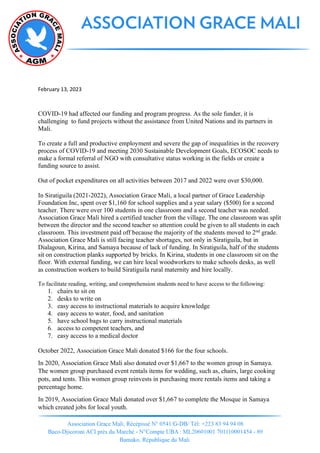 February 13, 2023
COVID-19 had affected our funding and program progress. As the sole funder, it is
challenging to fund projects without the assistance from United Nations and its partners in
Mali.
To create a full and productive employment and severe the gap of inequalities in the recovery
process of COVID-19 and meeting 2030 Sustainable Development Goals, ECOSOC needs to
make a formal referral of NGO with consultative status working in the fields or create a
funding source to assist.
Out of pocket expenditures on all activities between 2017 and 2022 were over $30,000.
In Siratiguila (2021-2022), Association Grace Mali, a local partner of Grace Leadership
Foundation Inc, spent over $1,160 for school supplies and a year salary ($500) for a second
teacher. There were over 100 students in one classroom and a second teacher was needed.
Association Grace Mali hired a certified teacher from the village. The one classroom was split
between the director and the second teacher so attention could be given to all students in each
classroom. This investment paid off because the majority of the students moved to 2nd
grade.
Association Grace Mali is still facing teacher shortages, not only in Siratiguila, but in
Dialagoun, Kirina, and Samaya because of lack of funding. In Siratiguila, half of the students
sit on construction planks supported by bricks. In Kirina, students in one classroom sit on the
floor. With external funding, we can hire local woodworkers to make schools desks, as well
as construction workers to build Siratiguila rural maternity and hire locally.
To facilitate reading, writing, and comprehension students need to have access to the following:
1. chairs to sit on
2. desks to write on
3. easy access to instructional materials to acquire knowledge
4. easy access to water, food, and sanitation
5. have school bags to carry instructional materials
6. access to competent teachers, and
7. easy access to a medical doctor
October 2022, Association Grace Mali donated $166 for the four schools.
In 2020, Association Grace Mali also donated over $1,667 to the women group in Samaya.
The women group purchased event rentals items for wedding, such as, chairs, large cooking
pots, and tents. This women group reinvests in purchasing more rentals items and taking a
percentage home.
In 2019, Association Grace Mali donated over $1,667 to complete the Mosque in Samaya
which created jobs for local youth.
 