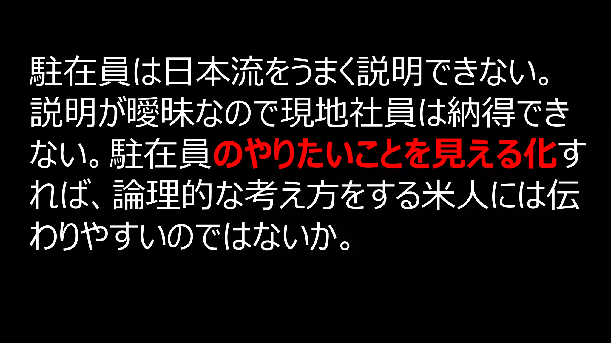 駐在員は日本流をうまく説明できない。
説明が曖昧なので現地社員は納得でき
ない。駐在員のやりたいことを見える化す
れば、論理的な考え方をする米人には伝
わりやすいのではないか。
 