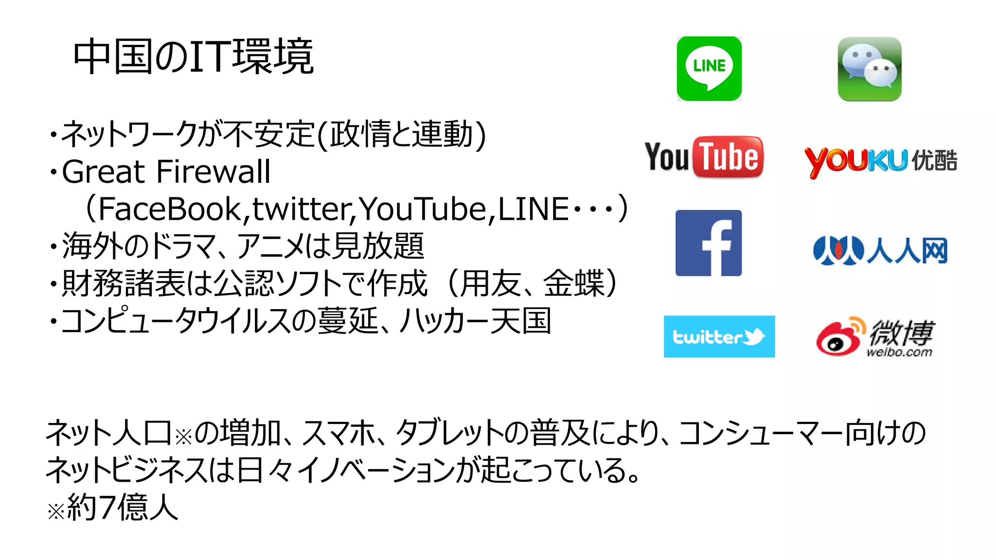 中国のIT環境
・ネットワークが不安定(政情と連動)
・Great Firewall
（FaceBook,twitter,YouTube,LINE・・・）
・海外のドラマ、アニメは見放題
・財務諸表は公認ソフトで作成（用友、金蝶）
・コンピュータウイルスの蔓延、ハッカー天国
ネット人口※の増加、スマホ、タブレットの普及により、コンシューマー向けの
ネットビジネスは日々イノベーションが起こっている。
※約7億人
 