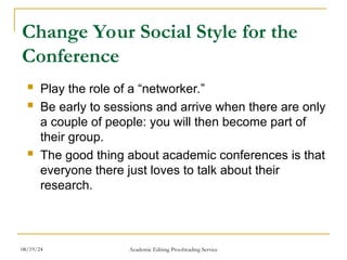Change Your Social Style for the
Conference
 Play the role of a “networker.”
 Be early to sessions and arrive when there are only
a couple of people: you will then become part of
their group.
 The good thing about academic conferences is that
everyone there just loves to talk about their
research.
08/19/24 Academic Editing Proofreading Service
 