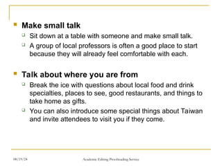  Make small talk
 Sit down at a table with someone and make small talk.
 A group of local professors is often a good place to start
because they will already feel comfortable with each.
 Talk about where you are from
 Break the ice with questions about local food and drink
specialties, places to see, good restaurants, and things to
take home as gifts.
 You can also introduce some special things about Taiwan
and invite attendees to visit you if they come.
08/19/24 Academic Editing Proofreading Service
 
