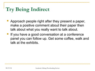 Try Being Indirect
 Approach people right after they present a paper,
make a positive comment about their paper then
talk about what you really want to talk about.
 If you have a good conversation at a conference
panel you can follow up. Get some coffee, walk and
talk at the exhibits.
08/19/24 Academic Editing Proofreading Service
 