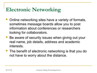 Electronic Networking
 Online networking sites have a variety of formats,
sometimes message boards allow you to post
information about conferences or researchers
looking for collaborators.
 Be aware of security issues when giving out your
real name, job details, address and academic
interests.
 The benefit of electronic networking is that you do
not have to worry about the distance.
08/19/24 Academic Editing Proofreading Service
 
