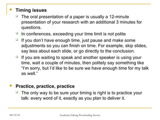  Timing issues
 The oral presentation of a paper is usually a 12-minute
presentation of your research with an additional 3 minutes for
questions.
 In conferences, exceeding your time limit is not polite
 If you don’t have enough time, just pause and make some
adjustments so you can finish on time. For example, skip slides,
say less about each slide, or go directly to the conclusion.
 If you are waiting to speak and another speaker is using your
time, wait a couple of minutes, then politely say something like
“I’m sorry, but I’d like to be sure we have enough time for my talk
as well.”
 Practice, practice, practice
 The only way to be sure your timing is right is to practice your
talk: every word of it, exactly as you plan to deliver it.
08/19/24 Academic Editing Proofreading Service
 