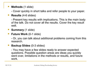  Methods (1 slide)
- Cover quickly in short talks and refer people to your paper.
 Results (4-6 slides)
- Present key results with implications. This is the main body
of the talk. Do not cover all the results. Cover the key result
well.
 Summary (1 slide)
 Future Work (0-1 slide)
- Or, you can talk about additional problems coming from this
research.
 Backup Slides (0-3 slides)
- You may have a few slides ready to answer expected
questions. Possible question areas are ideas you quickly
went over, limitations in the methods or results, and future
work.
08/19/24 Academic Editing Proofreading Service
 
