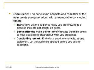  Conclusion: The conclusion consists of a reminder of the
main points you gave, along with a memorable concluding
remark.
 Transition: Let the audience know you are drawing to a
close so they are not caught off guard.
 Summarize the main points: Briefly restate the main points
so your audience is clear about what you presented.
 Concluding remark: End with a good, memorable, strong
statement. Let the audience applaud before you ask for
questions.
08/19/24 Academic Editing Proofreading Service
 