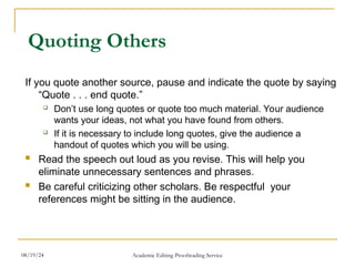 Quoting Others
If you quote another source, pause and indicate the quote by saying
“Quote . . . end quote.”
 Don’t use long quotes or quote too much material. Your audience
wants your ideas, not what you have found from others.
 If it is necessary to include long quotes, give the audience a
handout of quotes which you will be using.
 Read the speech out loud as you revise. This will help you
eliminate unnecessary sentences and phrases.
 Be careful criticizing other scholars. Be respectful your
references might be sitting in the audience.
08/19/24 Academic Editing Proofreading Service
 