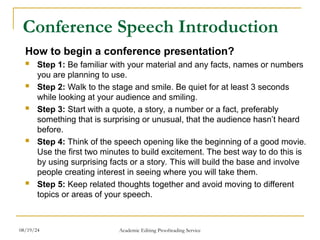 Conference Speech Introduction
How to begin a conference presentation?
 Step 1: Be familiar with your material and any facts, names or numbers
you are planning to use.
 Step 2: Walk to the stage and smile. Be quiet for at least 3 seconds
while looking at your audience and smiling.
 Step 3: Start with a quote, a story, a number or a fact, preferably
something that is surprising or unusual, that the audience hasn’t heard
before.
 Step 4: Think of the speech opening like the beginning of a good movie.
Use the first two minutes to build excitement. The best way to do this is
by using surprising facts or a story. This will build the base and involve
people creating interest in seeing where you will take them.
 Step 5: Keep related thoughts together and avoid moving to different
topics or areas of your speech.
08/19/24 Academic Editing Proofreading Service
 