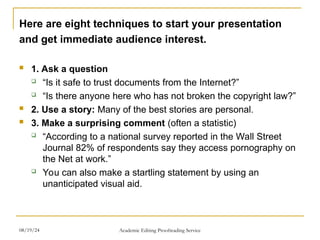 Here are eight techniques to start your presentation
and get immediate audience interest.
 1. Ask a question
 “Is it safe to trust documents from the Internet?”
 “Is there anyone here who has not broken the copyright law?”
 2. Use a story: Many of the best stories are personal.
 3. Make a surprising comment (often a statistic)
 “According to a national survey reported in the Wall Street
Journal 82% of respondents say they access pornography on
the Net at work.”
 You can also make a startling statement by using an
unanticipated visual aid.
08/19/24 Academic Editing Proofreading Service
 
