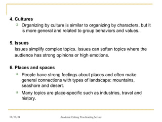 4. Cultures
 Organizing by culture is similar to organizing by characters, but it
is more general and related to group behaviors and values.
5. Issues
Issues simplify complex topics. Issues can soften topics where the
audience has strong opinions or high emotions.
6. Places and spaces
 People have strong feelings about places and often make
general connections with types of landscape: mountains,
seashore and desert.
 Many topics are place-specific such as industries, travel and
history.
08/19/24 Academic Editing Proofreading Service
 