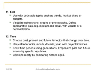 11. Size
 Use with countable topics such as trends, market share or
budgets.
 Visualize using charts, graphs or photographs. Define
comparative size, big, medium and small, with visuals or a
demonstration.
12. Time
 Choose past, present and future for topics that change over time.
 Use calendar units, month, decade, year, with project timelines.
 Show time periods using generations. Emphasize past and future
events by specific key dates.
 Combine reality by comparing historic ages.
08/19/24 Academic Editing Proofreading Service
 
