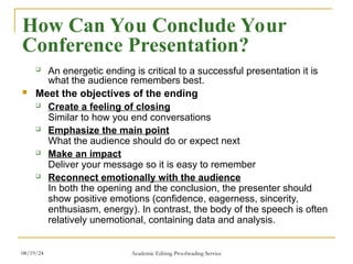  An energetic ending is critical to a successful presentation it is
what the audience remembers best.
 Meet the objectives of the ending
 Create a feeling of closing
Similar to how you end conversations
 Emphasize the main point
What the audience should do or expect next
 Make an impact
Deliver your message so it is easy to remember
 Reconnect emotionally with the audience
In both the opening and the conclusion, the presenter should
show positive emotions (confidence, eagerness, sincerity,
enthusiasm, energy). In contrast, the body of the speech is often
relatively unemotional, containing data and analysis.
How Can You Conclude Your
Conference Presentation?
08/19/24 Academic Editing Proofreading Service
 