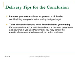  Increase your voice volume so you end a bit louder
Avoid adding new points to the ending that you forgot.
 Think about whether you need PowerPoint for your ending
Face-to-face interaction with the audience is the most persuasive
and powerful. If you use PowerPoint, you may cancel the
emotional elements which connect you to the audience.
Delivery Tips for the Conclusion
08/19/24 Academic Editing Proofreading Service
 