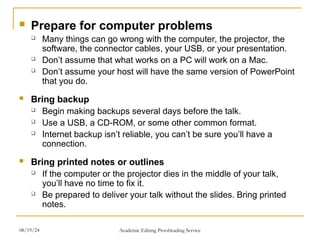  Prepare for computer problems
 Many things can go wrong with the computer, the projector, the
software, the connector cables, your USB, or your presentation.
 Don’t assume that what works on a PC will work on a Mac.
 Don’t assume your host will have the same version of PowerPoint
that you do.
 Bring backup
 Begin making backups several days before the talk.
 Use a USB, a CD-ROM, or some other common format.
 Internet backup isn’t reliable, you can’t be sure you’ll have a
connection.
 Bring printed notes or outlines
 If the computer or the projector dies in the middle of your talk,
you’ll have no time to fix it.
 Be prepared to deliver your talk without the slides. Bring printed
notes.
08/19/24 Academic Editing Proofreading Service
 