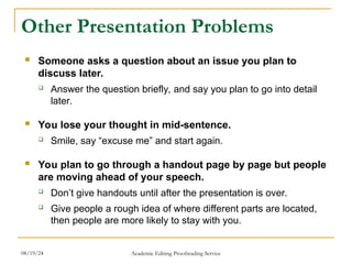 Other Presentation Problems
 Someone asks a question about an issue you plan to
discuss later.
 Answer the question briefly, and say you plan to go into detail
later.
 You lose your thought in mid-sentence.
 Smile, say “excuse me” and start again.
 You plan to go through a handout page by page but people
are moving ahead of your speech.
 Don’t give handouts until after the presentation is over.
 Give people a rough idea of where different parts are located,
then people are more likely to stay with you.
08/19/24 Academic Editing Proofreading Service
 