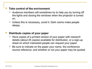  Take control of the environment
 Audience members will sometimes try to help you by turning off
the lights and closing the windows when the projector is turned
on.
 Unless this is necessary, avoid it. Dark rooms make people
sleepy.
 Distribute copies of your paper
 Have copies of a printed version of your paper with research
details (about 25 copies) available for distribution, or a sign-up
sheet on which interested people can request your paper.
 Be sure to indicate on the paper your name, the conference
source reference, and whether or not your paper may be quoted.
08/19/24 Academic Editing Proofreading Service
 