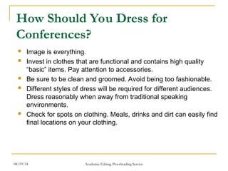 How Should You Dress for
Conferences?
 Image is everything.
 Invest in clothes that are functional and contains high quality
“basic” items. Pay attention to accessories.
 Be sure to be clean and groomed. Avoid being too fashionable.
 Different styles of dress will be required for different audiences.
Dress reasonably when away from traditional speaking
environments.
 Check for spots on clothing. Meals, drinks and dirt can easily find
final locations on your clothing.
08/19/24 Academic Editing Proofreading Service
 