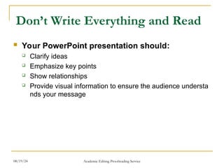 Don’t Write Everything and Read
 Your PowerPoint presentation should:
 Clarify ideas
 Emphasize key points
 Show relationships
 Provide visual information to ensure the audience understa
nds your message
08/19/24 Academic Editing Proofreading Service
 