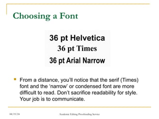 Choosing a Font
 From a distance, you’ll notice that the serif (Times)
font and the ‘narrow’ or condensed font are more
difficult to read. Don’t sacrifice readability for style.
Your job is to communicate.
08/19/24 Academic Editing Proofreading Service
 
