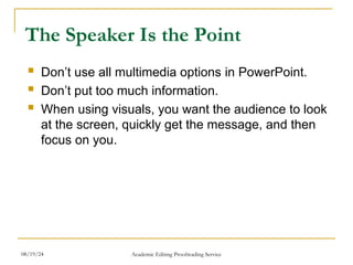 The Speaker Is the Point
 Don’t use all multimedia options in PowerPoint.
 Don’t put too much information.
 When using visuals, you want the audience to look
at the screen, quickly get the message, and then
focus on you.
08/19/24 Academic Editing Proofreading Service
 