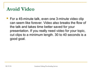 Avoid Video
 For a 45-minute talk, even one 3-minute video clip
can seem like forever. Video also breaks the flow of
the talk and takes time better saved for your
presentation. If you really need video for your topic,
cut clips to a minimum length. 30 to 40 seconds is a
good goal.
08/19/24 Academic Editing Proofreading Service
 