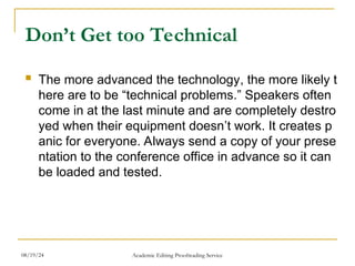 Don’t Get too Technical
 The more advanced the technology, the more likely t
here are to be “technical problems.” Speakers often
come in at the last minute and are completely destro
yed when their equipment doesn’t work. It creates p
anic for everyone. Always send a copy of your prese
ntation to the conference office in advance so it can
be loaded and tested.
08/19/24 Academic Editing Proofreading Service
 