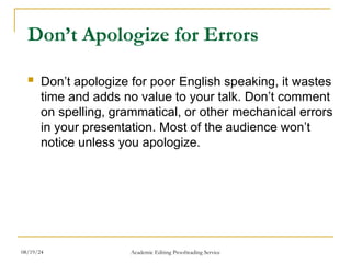 Don’t Apologize for Errors
 Don’t apologize for poor English speaking, it wastes
time and adds no value to your talk. Don’t comment
on spelling, grammatical, or other mechanical errors
in your presentation. Most of the audience won’t
notice unless you apologize.
08/19/24 Academic Editing Proofreading Service
 